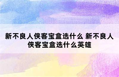 新不良人侠客宝盒选什么 新不良人侠客宝盒选什么英雄